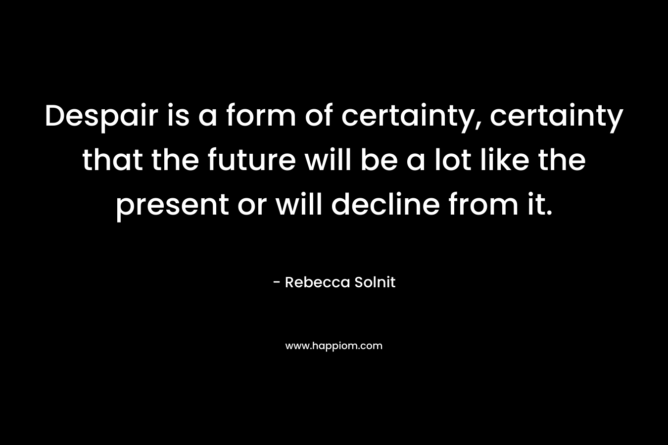 Despair is a form of certainty, certainty that the future will be a lot like the present or will decline from it. – Rebecca Solnit