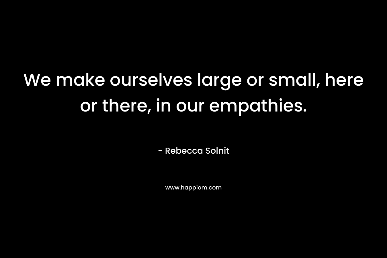 We make ourselves large or small, here or there, in our empathies. – Rebecca Solnit