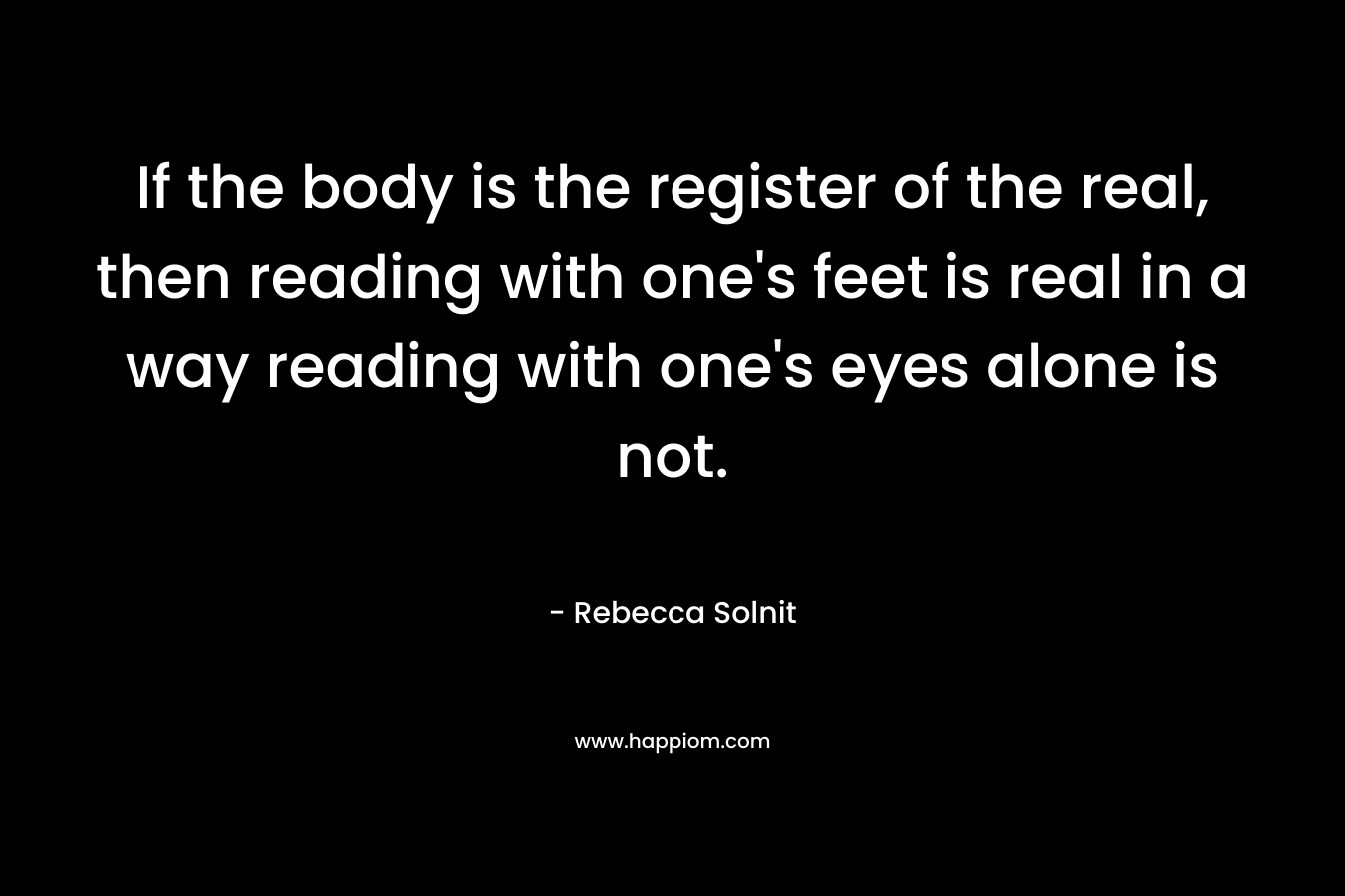 If the body is the register of the real, then reading with one’s feet is real in a way reading with one’s eyes alone is not. – Rebecca Solnit