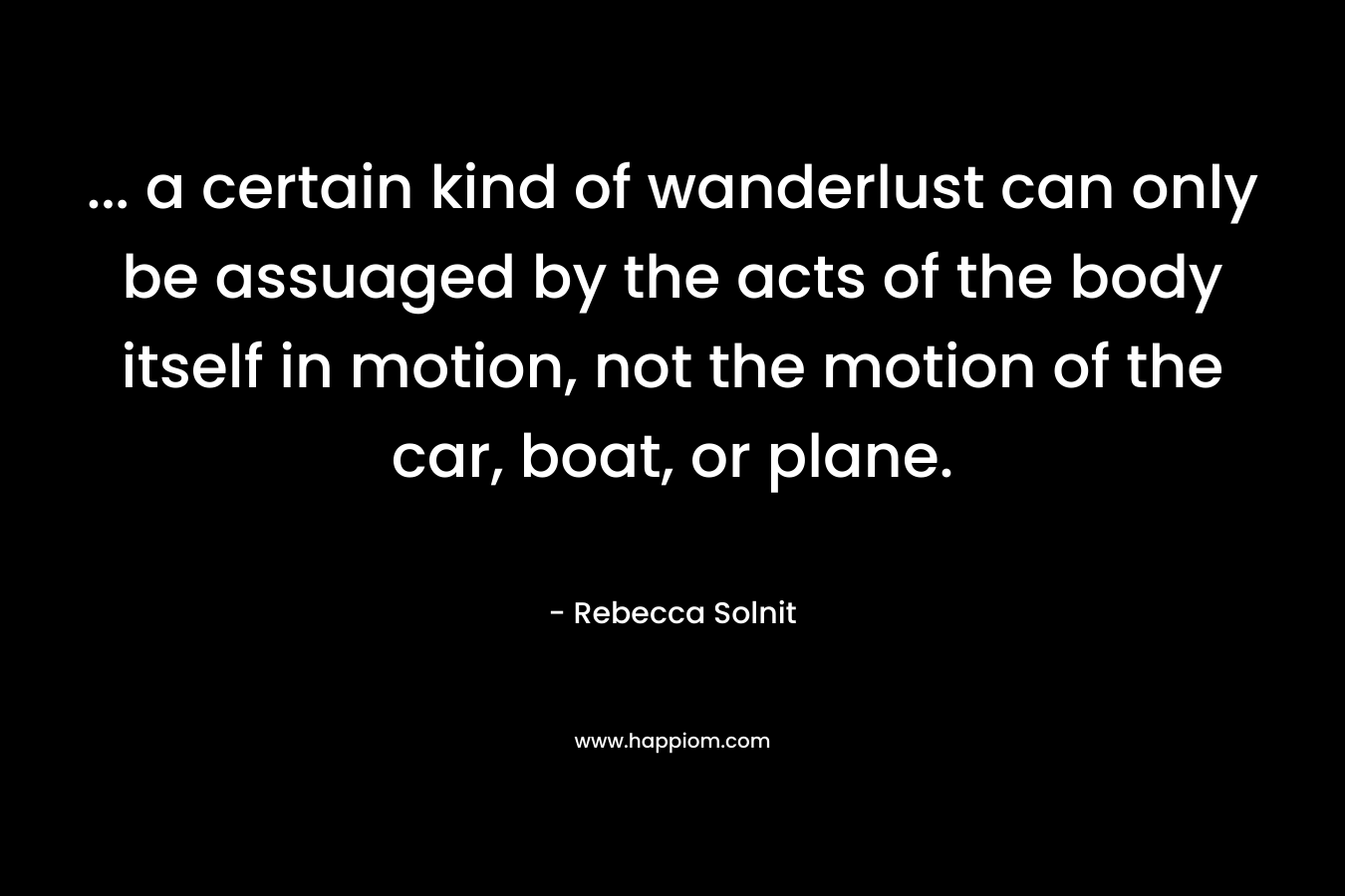 ... a certain kind of wanderlust can only be assuaged by the acts of the body itself in motion, not the motion of the car, boat, or plane.