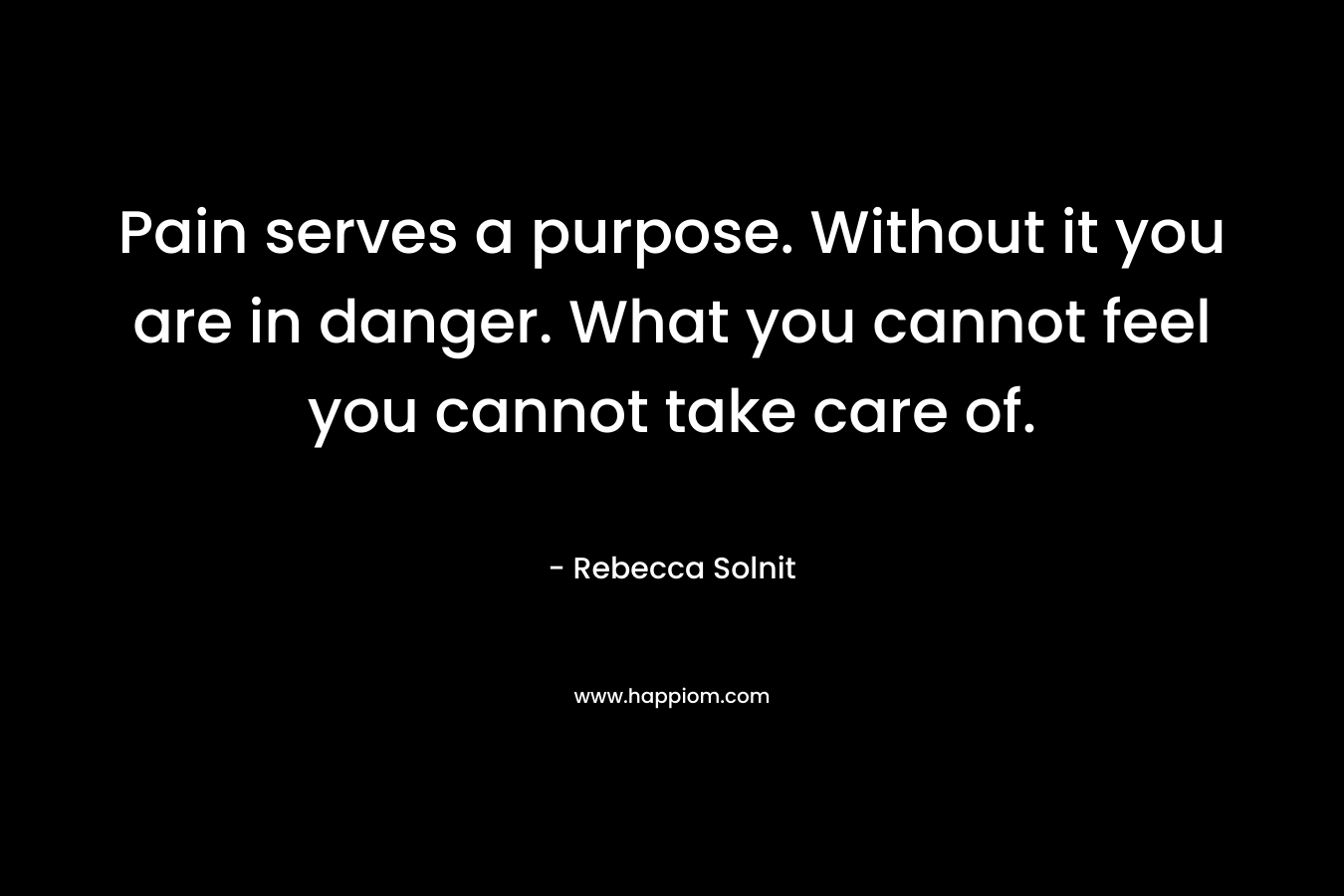 Pain serves a purpose. Without it you are in danger. What you cannot feel you cannot take care of.