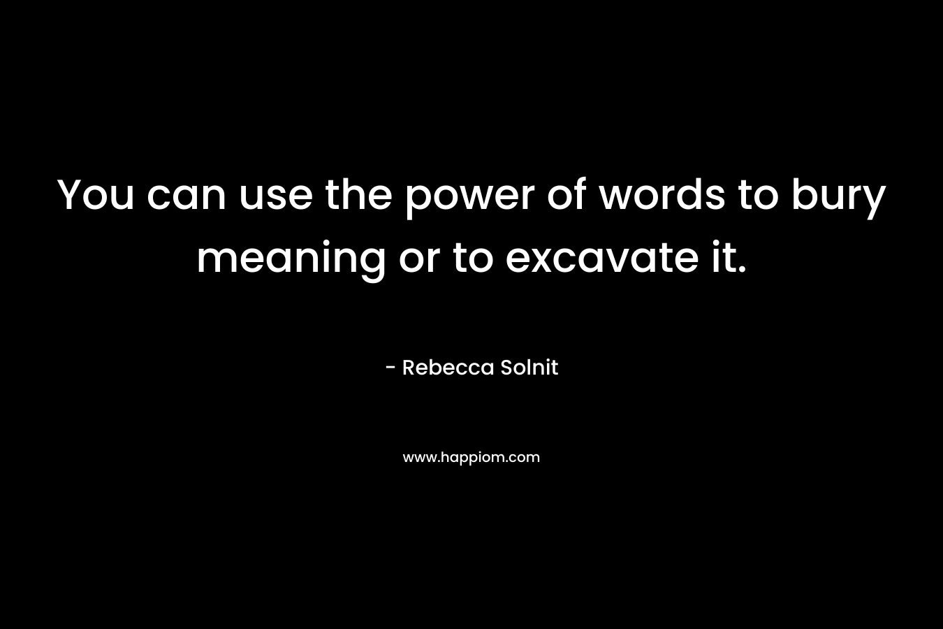 You can use the power of words to bury meaning or to excavate it. – Rebecca Solnit
