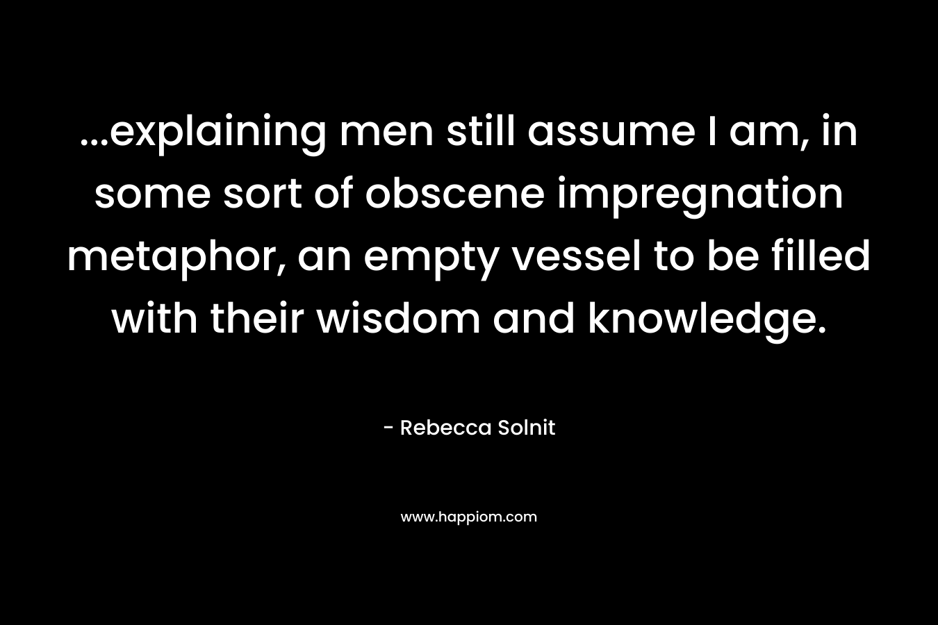 …explaining men still assume I am, in some sort of obscene impregnation metaphor, an empty vessel to be filled with their wisdom and knowledge. – Rebecca Solnit