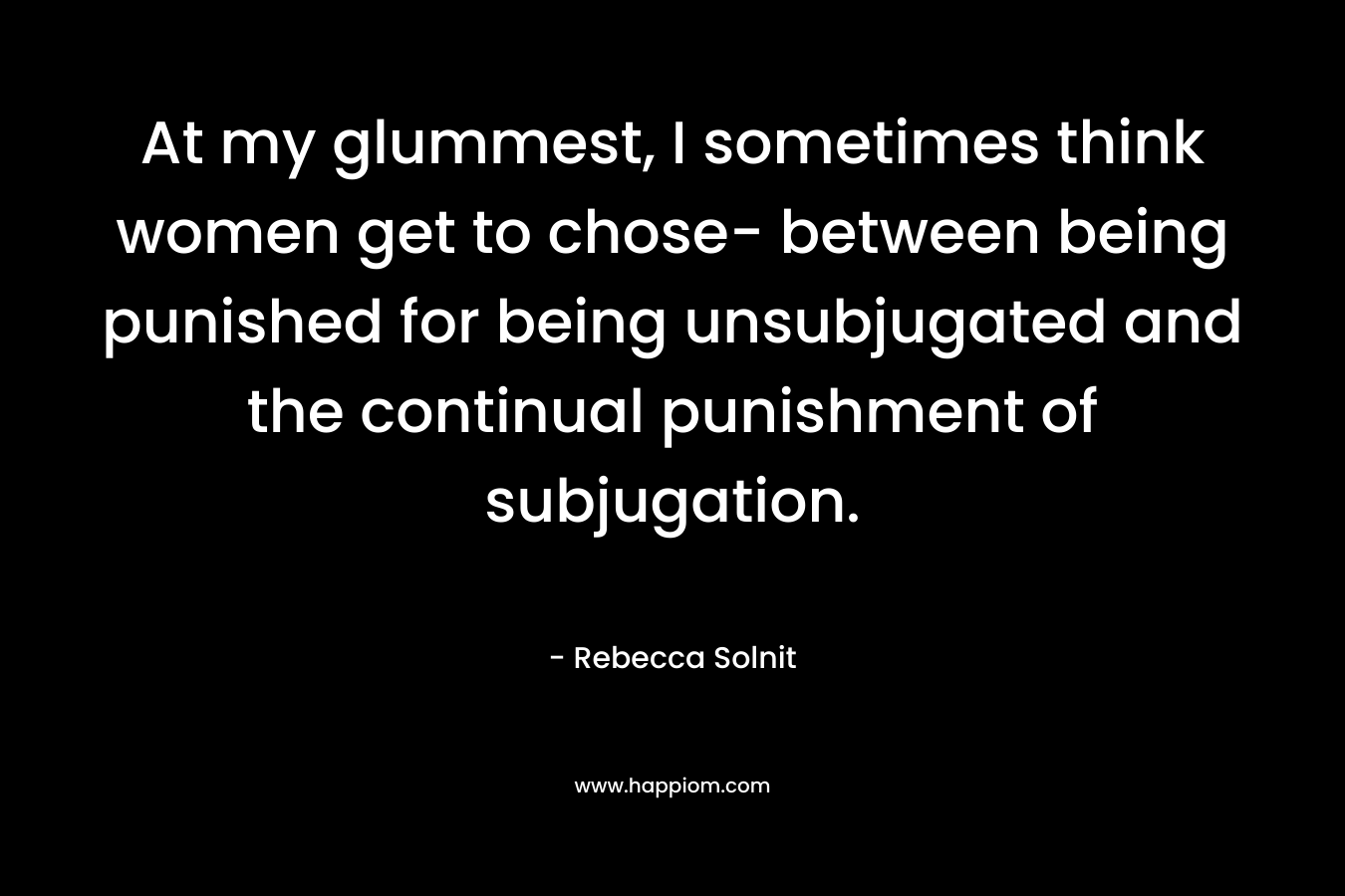 At my glummest, I sometimes think women get to chose- between being punished for being unsubjugated and the continual punishment of subjugation.