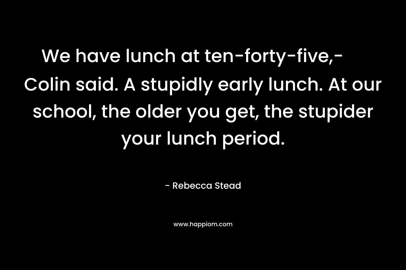 We have lunch at ten-forty-five,- Colin said. A stupidly early lunch. At our school, the older you get, the stupider your lunch period. – Rebecca Stead