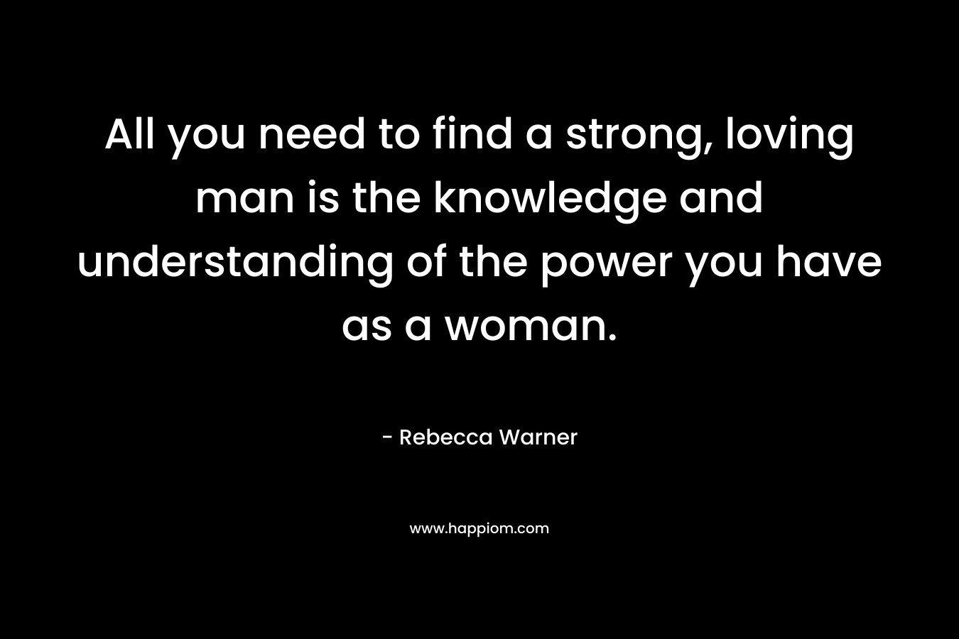 All you need to find a strong, loving man is the knowledge and understanding of the power you have as a woman. – Rebecca   Warner