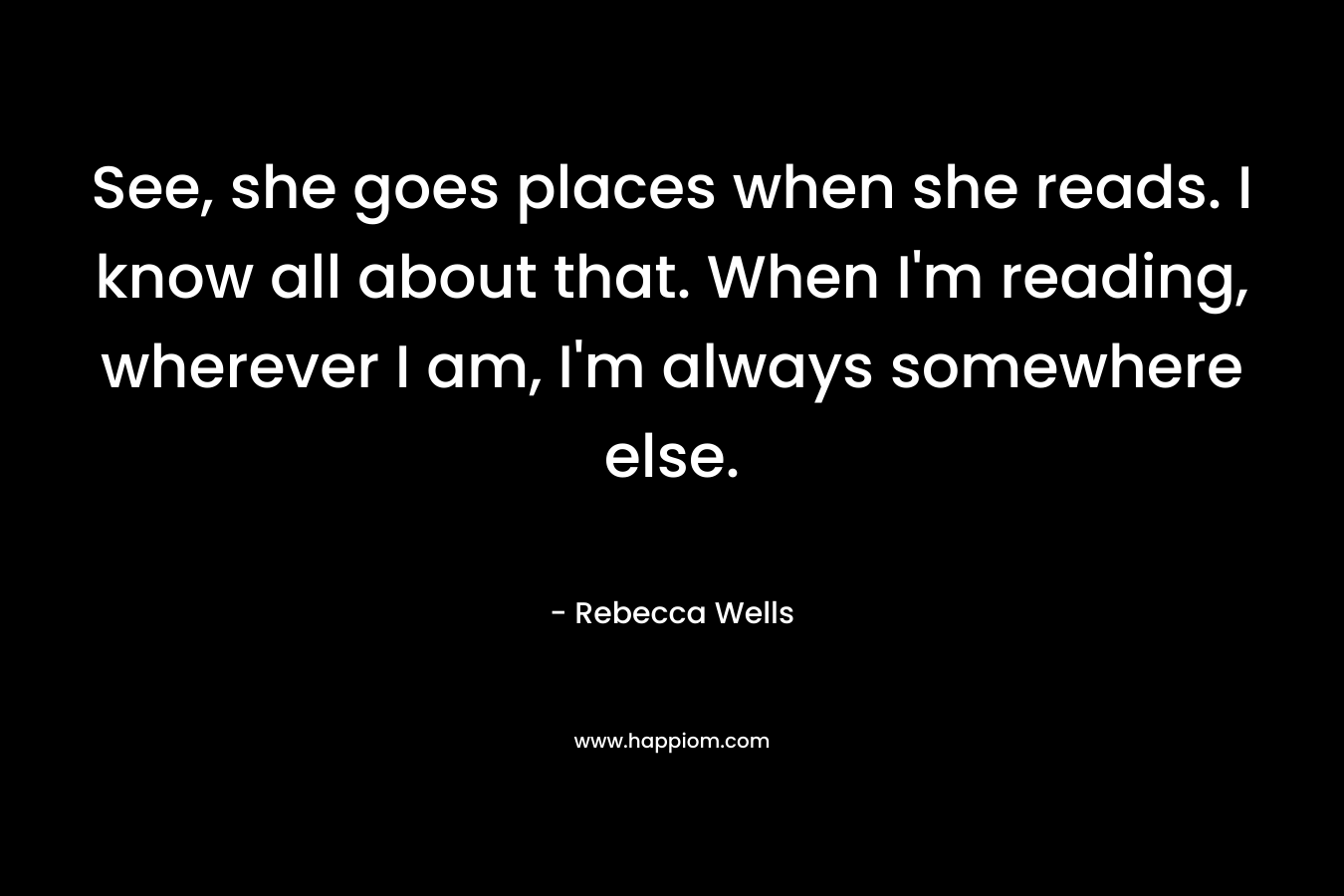 See, she goes places when she reads. I know all about that. When I’m reading, wherever I am, I’m always somewhere else. – Rebecca Wells