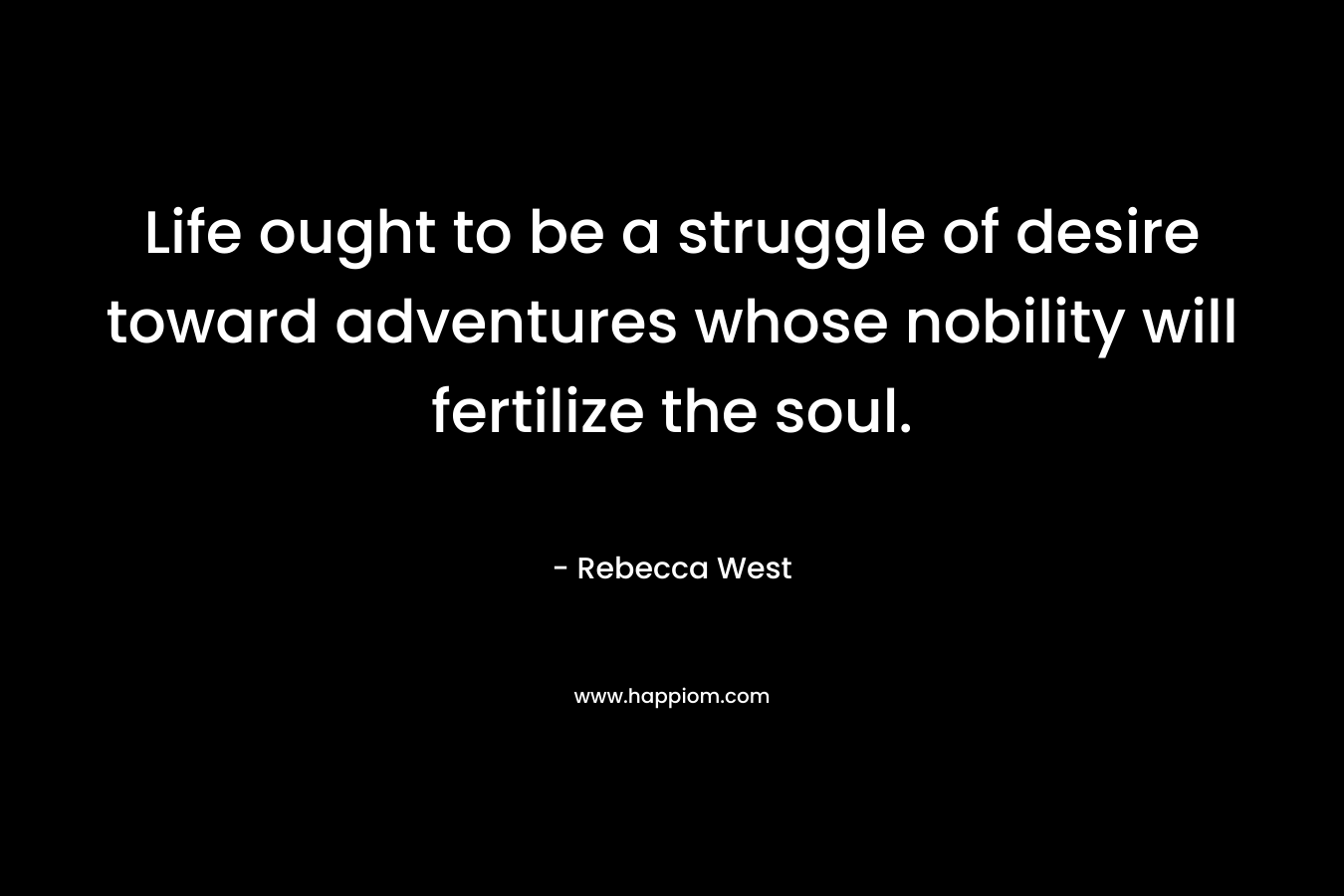 Life ought to be a struggle of desire toward adventures whose nobility will fertilize the soul. – Rebecca West