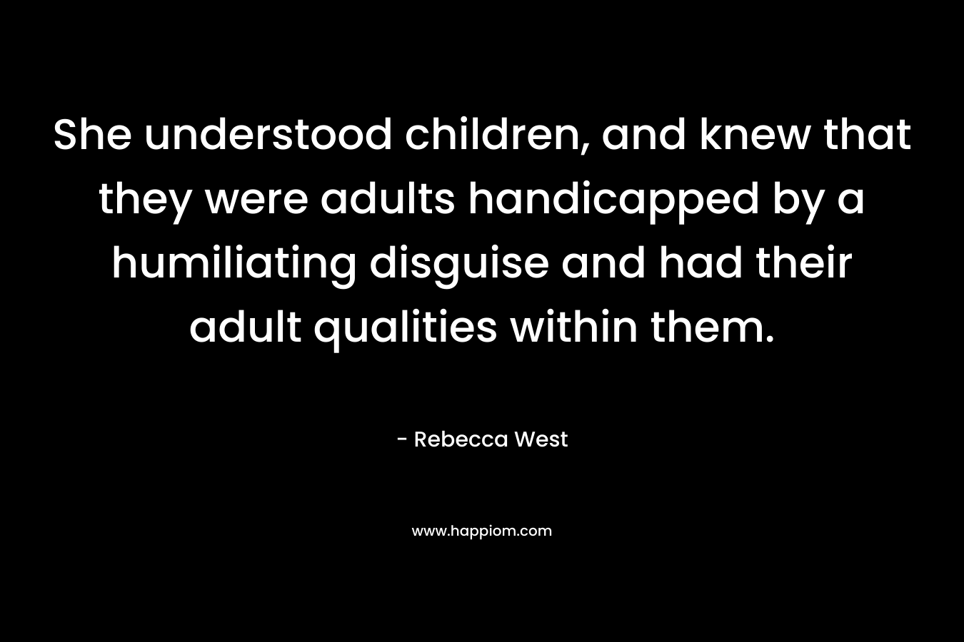 She understood children, and knew that they were adults handicapped by a humiliating disguise and had their adult qualities within them.