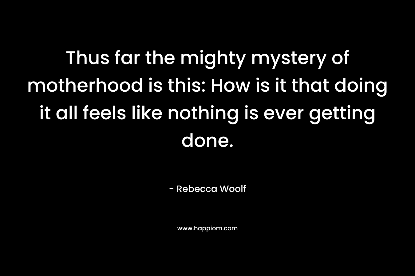 Thus far the mighty mystery of motherhood is this: How is it that doing it all feels like nothing is ever getting done. – Rebecca Woolf