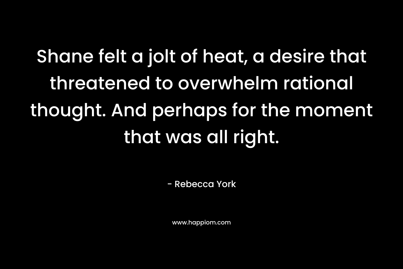 Shane felt a jolt of heat, a desire that threatened to overwhelm rational thought. And perhaps for the moment that was all right. – Rebecca York
