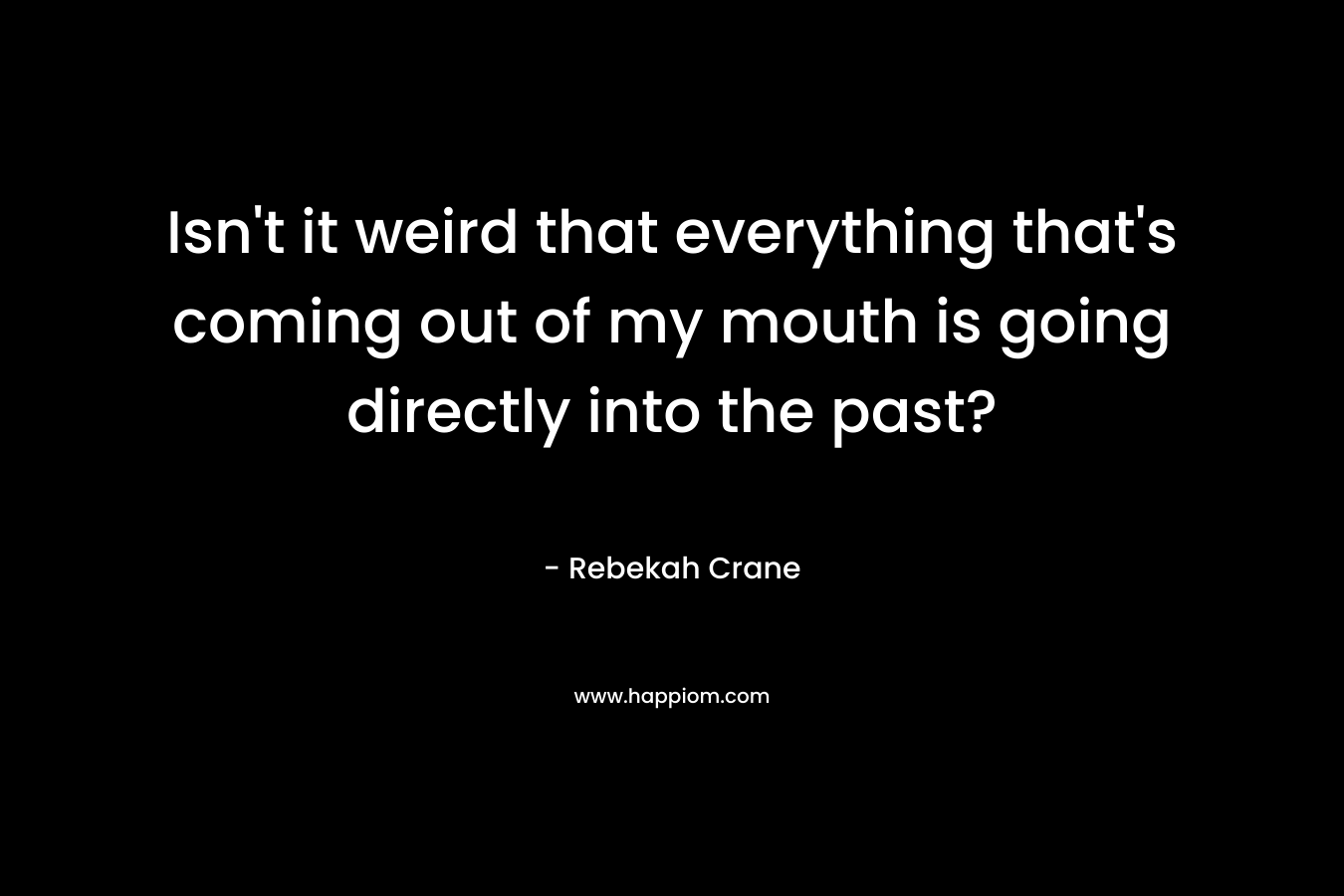 Isn’t it weird that everything that’s coming out of my mouth is going directly into the past? – Rebekah Crane