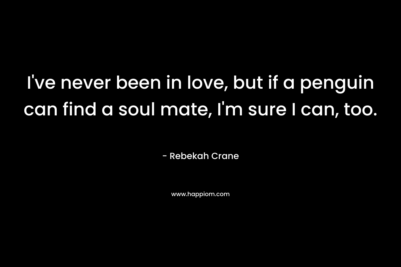 I’ve never been in love, but if a penguin can find a soul mate, I’m sure I can, too. – Rebekah Crane