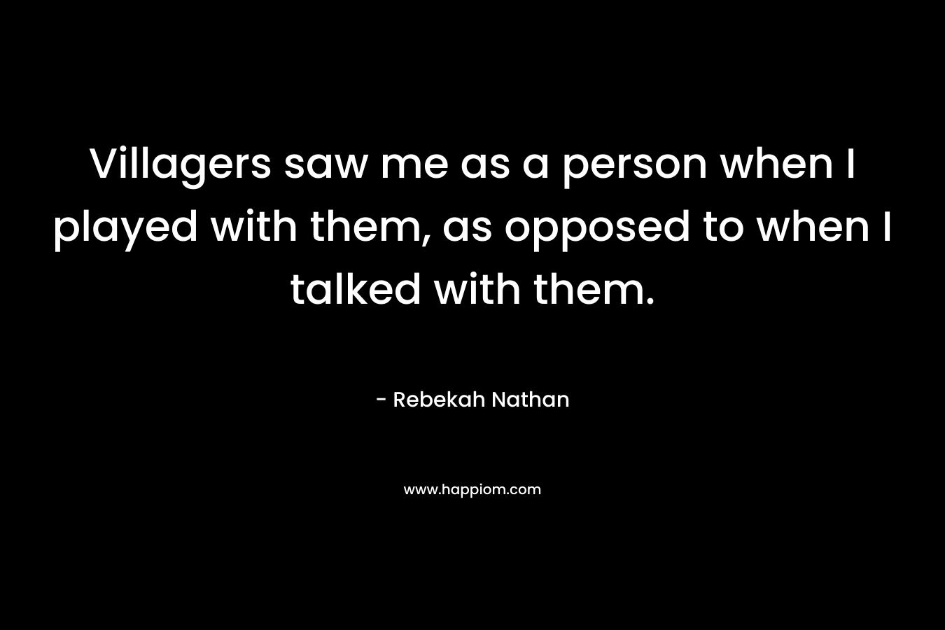 Villagers saw me as a person when I played with them, as opposed to when I talked with them. – Rebekah Nathan