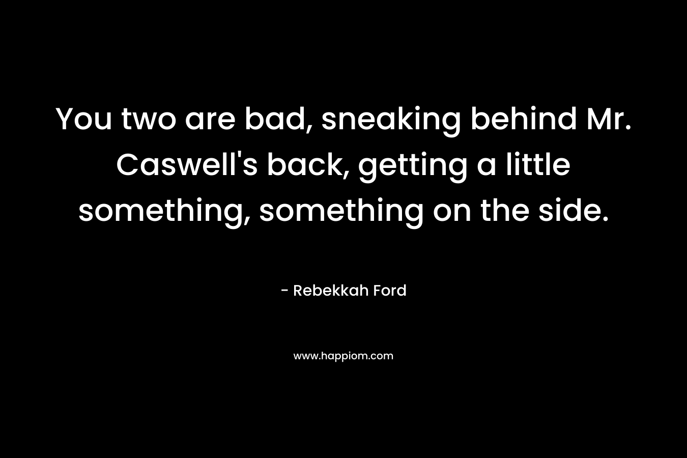 You two are bad, sneaking behind Mr. Caswell’s back, getting a little something, something on the side. – Rebekkah Ford