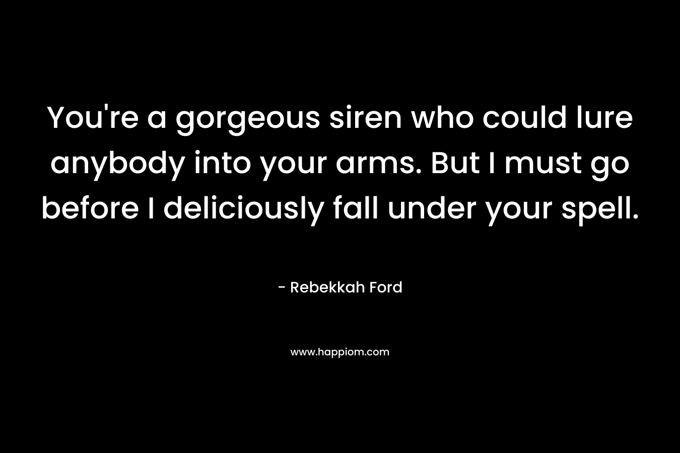 You’re a gorgeous siren who could lure anybody into your arms. But I must go before I deliciously fall under your spell. – Rebekkah Ford