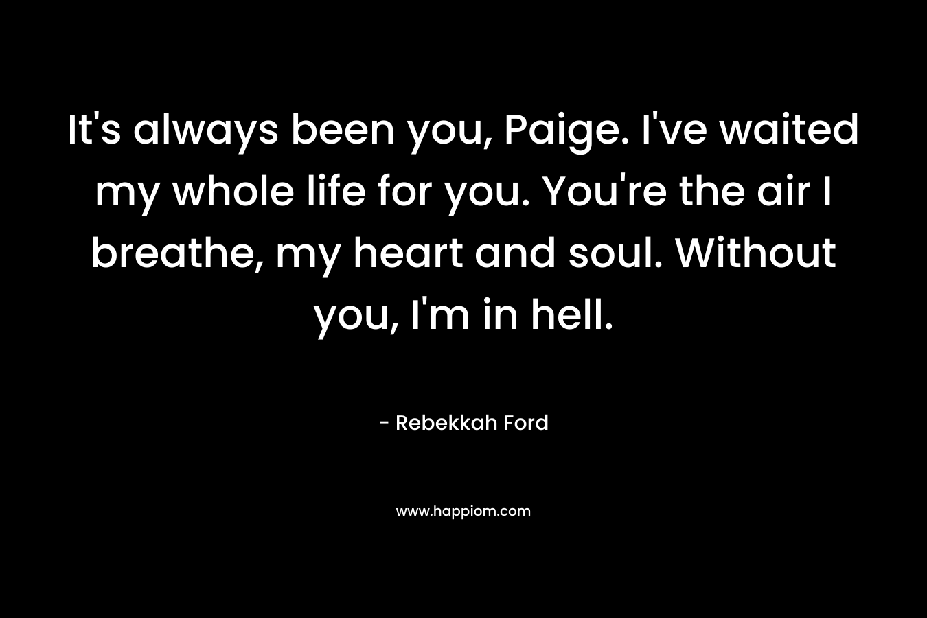 It’s always been you, Paige. I’ve waited my whole life for you. You’re the air I breathe, my heart and soul. Without you, I’m in hell. – Rebekkah Ford