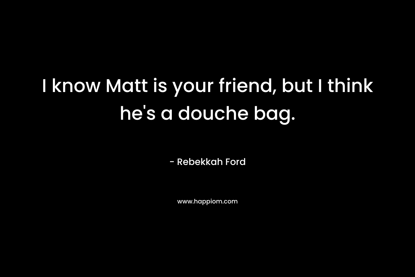 I know Matt is your friend, but I think he’s a douche bag. – Rebekkah Ford