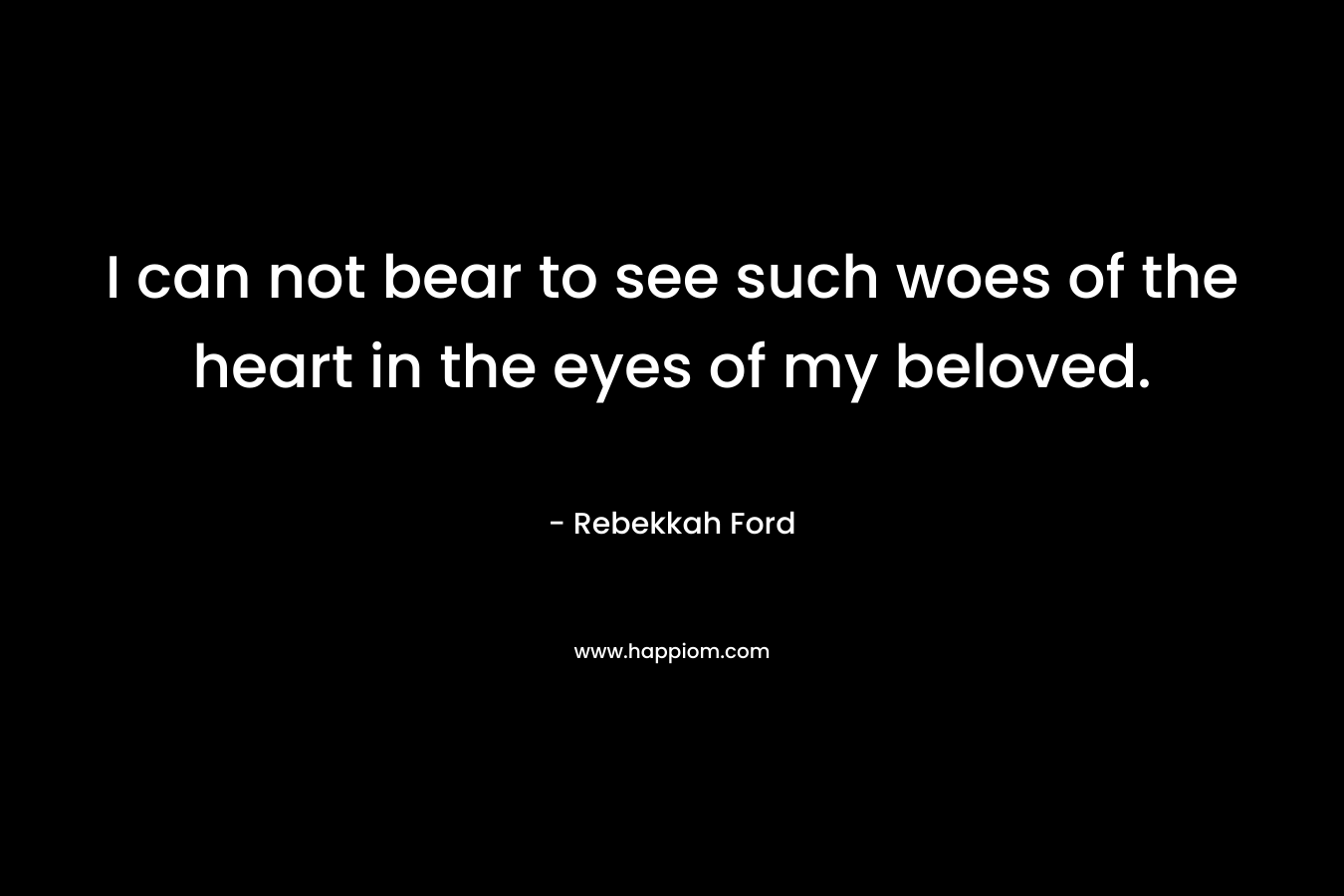 I can not bear to see such woes of the heart in the eyes of my beloved. – Rebekkah Ford