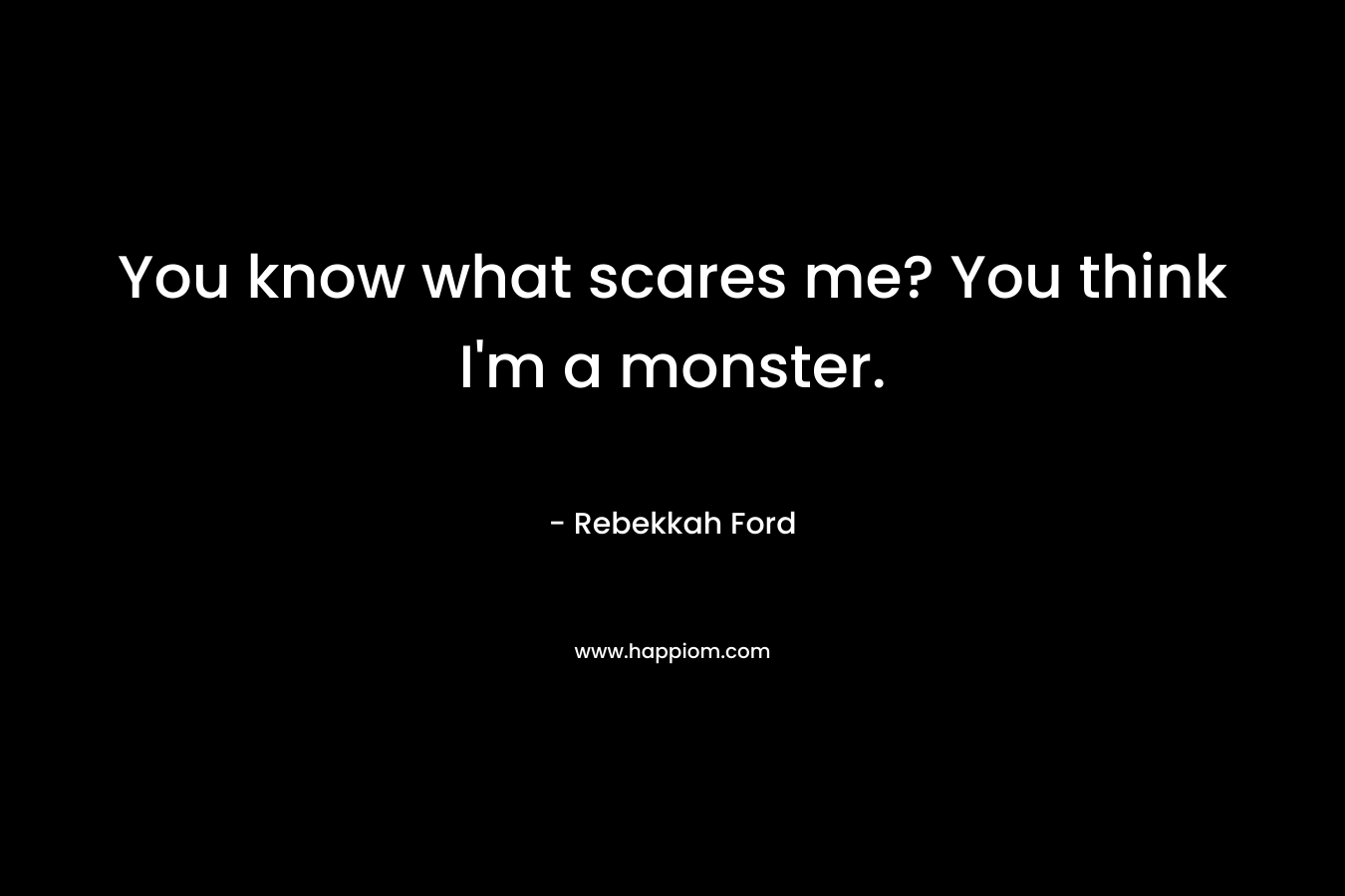 You know what scares me? You think I'm a monster.