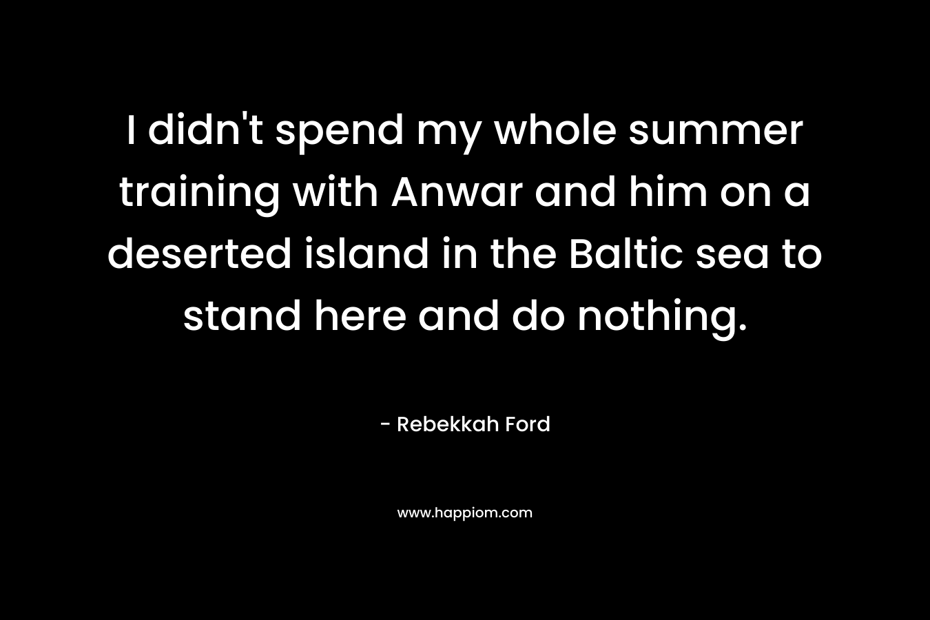 I didn’t spend my whole summer training with Anwar and him on a deserted island in the Baltic sea to stand here and do nothing. – Rebekkah Ford