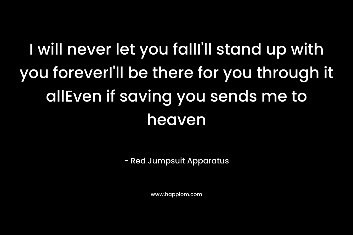 I will never let you fallI’ll stand up with you foreverI’ll be there for you through it allEven if saving you sends me to heaven – Red Jumpsuit Apparatus