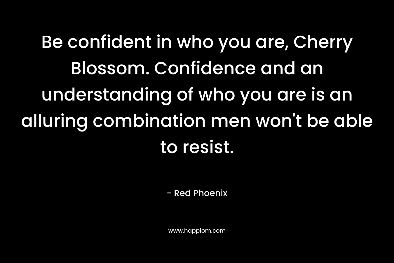 Be confident in who you are, Cherry Blossom. Confidence and an understanding of who you are is an alluring combination men won’t be able to resist. – Red Phoenix