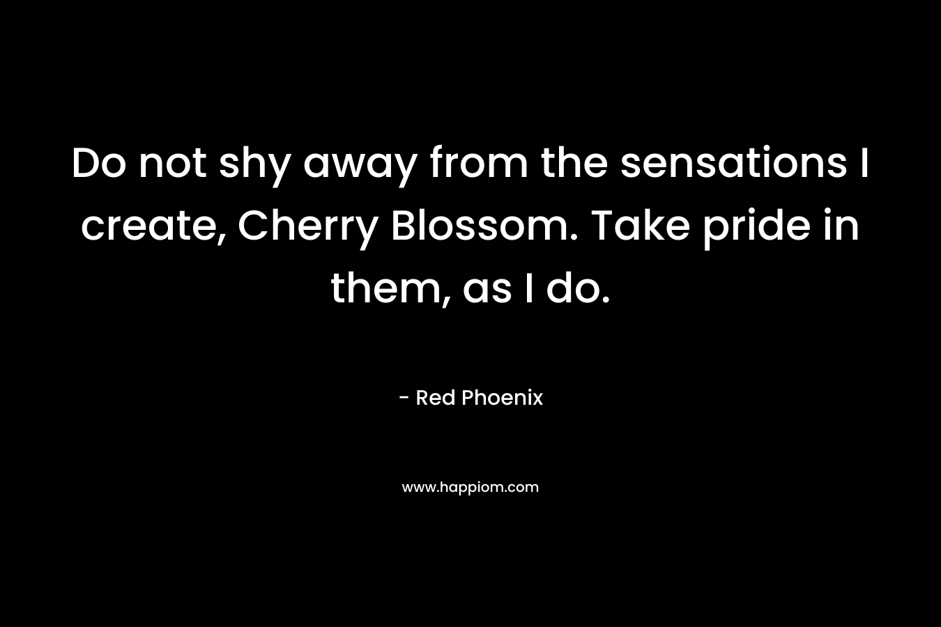 Do not shy away from the sensations I create, Cherry Blossom. Take pride in them, as I do. – Red Phoenix