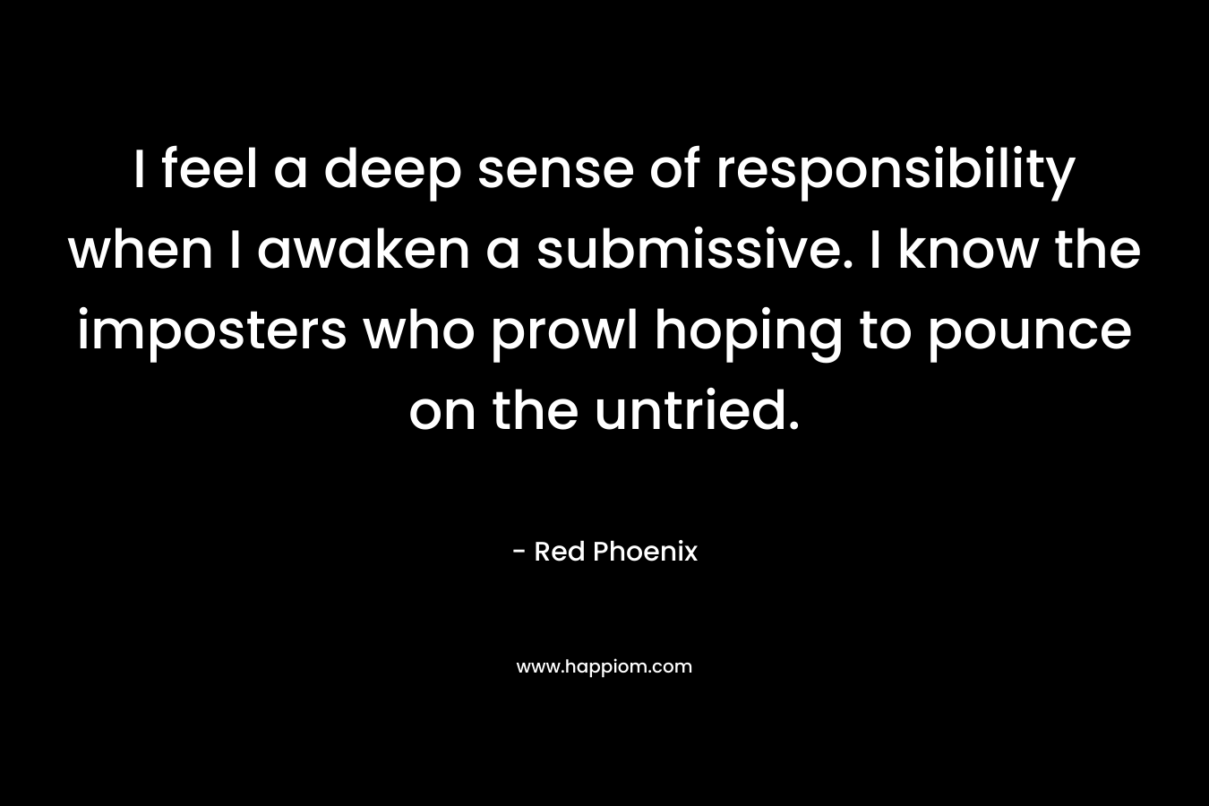 I feel a deep sense of responsibility when I awaken a submissive. I know the imposters who prowl hoping to pounce on the untried. – Red Phoenix
