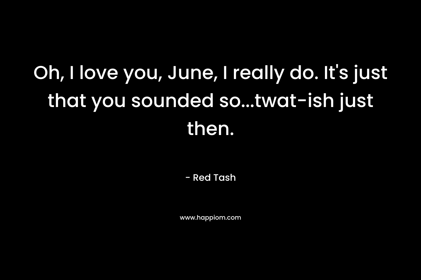 Oh, I love you, June, I really do. It's just that you sounded so...twat-ish just then.