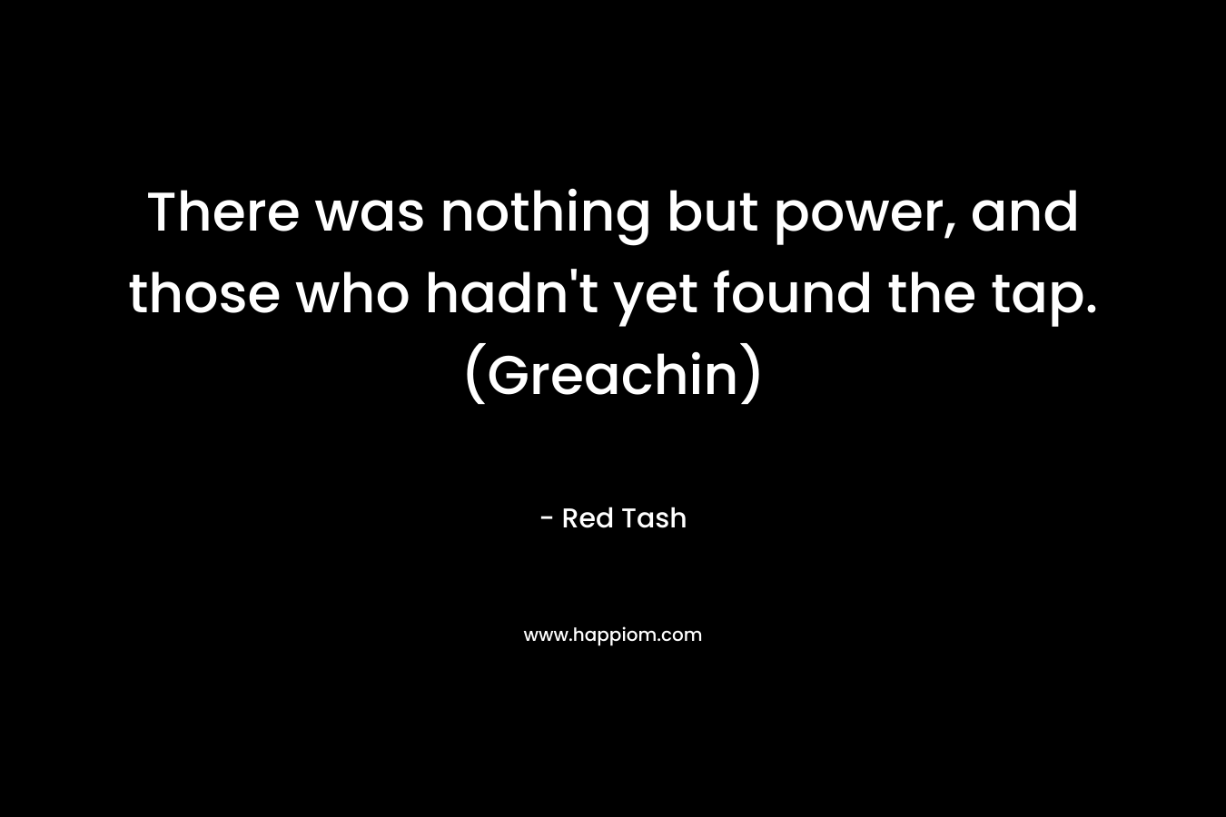 There was nothing but power, and those who hadn’t yet found the tap. (Greachin) – Red Tash