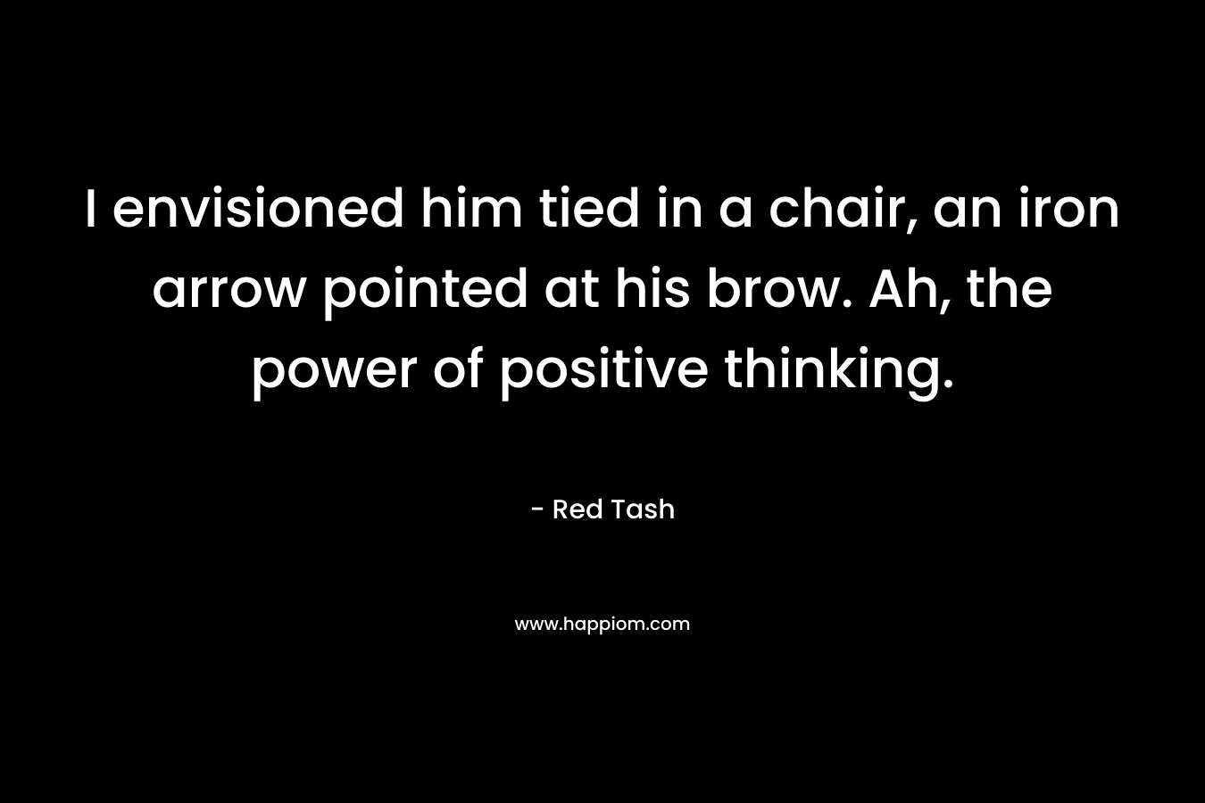 I envisioned him tied in a chair, an iron arrow pointed at his brow. Ah, the power of positive thinking. – Red Tash