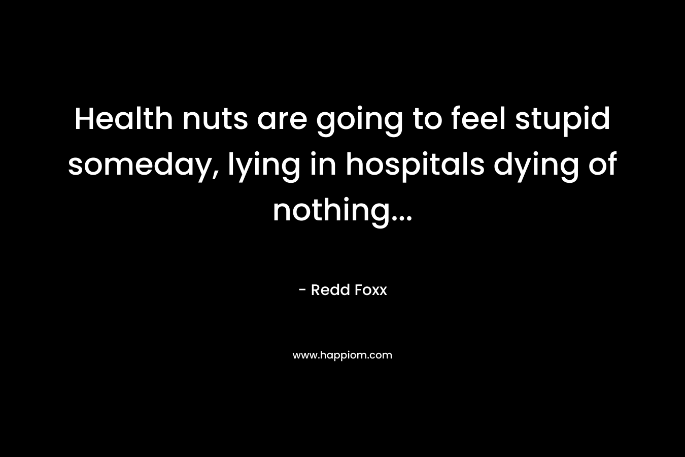 Health nuts are going to feel stupid someday, lying in hospitals dying of nothing… – Redd Foxx