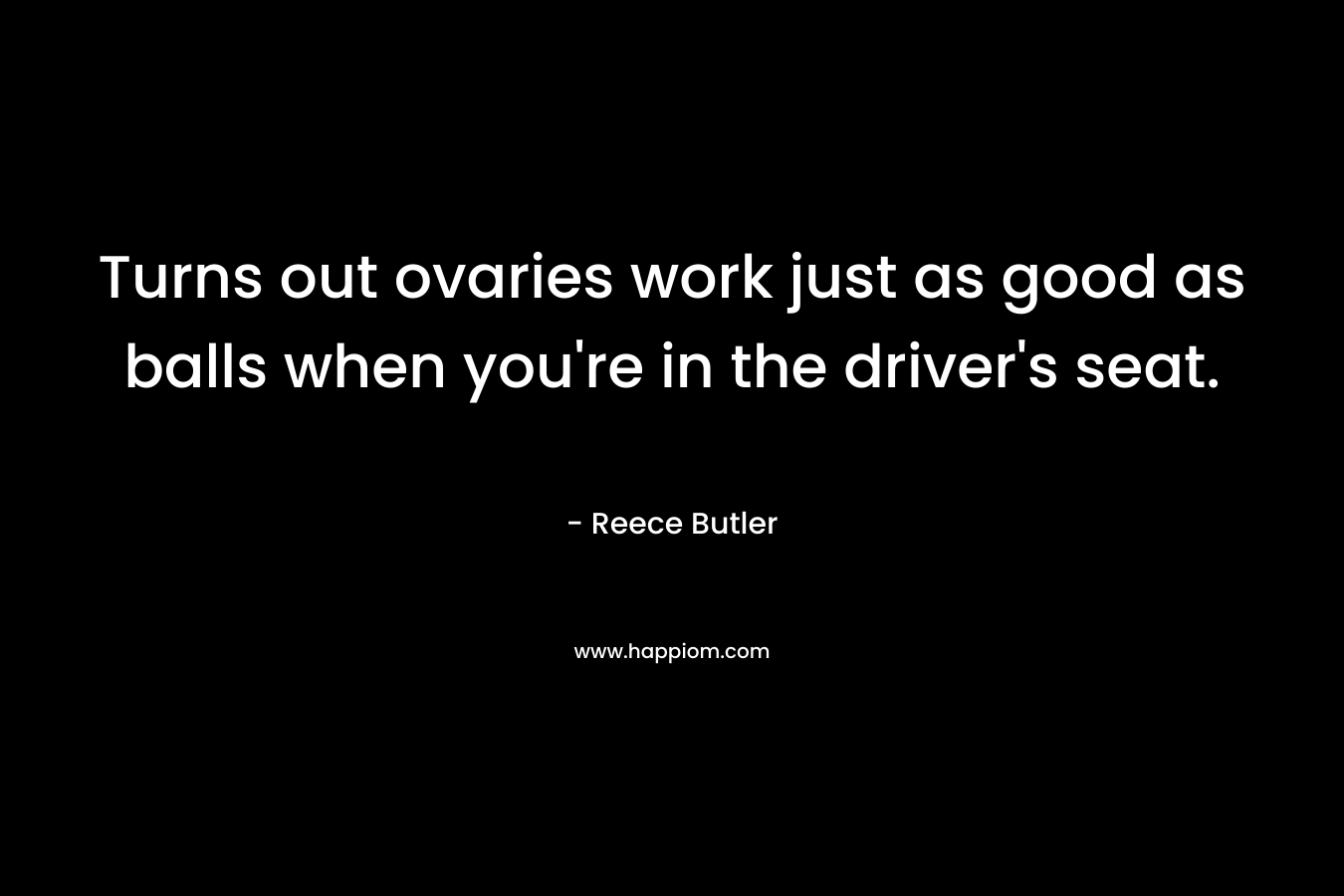 Turns out ovaries work just as good as balls when you’re in the driver’s seat. – Reece Butler