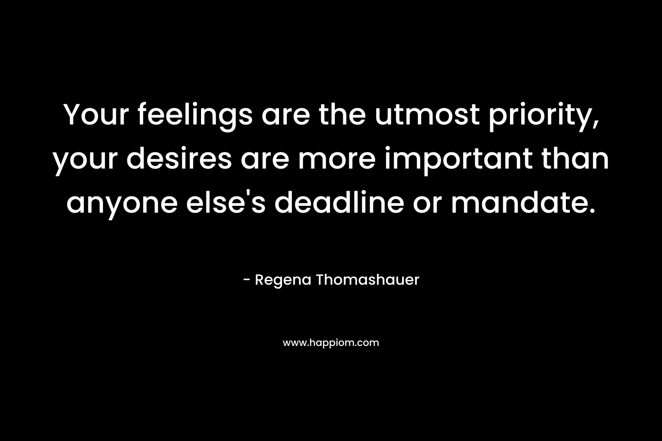 Your feelings are the utmost priority, your desires are more important than anyone else’s deadline or mandate. – Regena Thomashauer