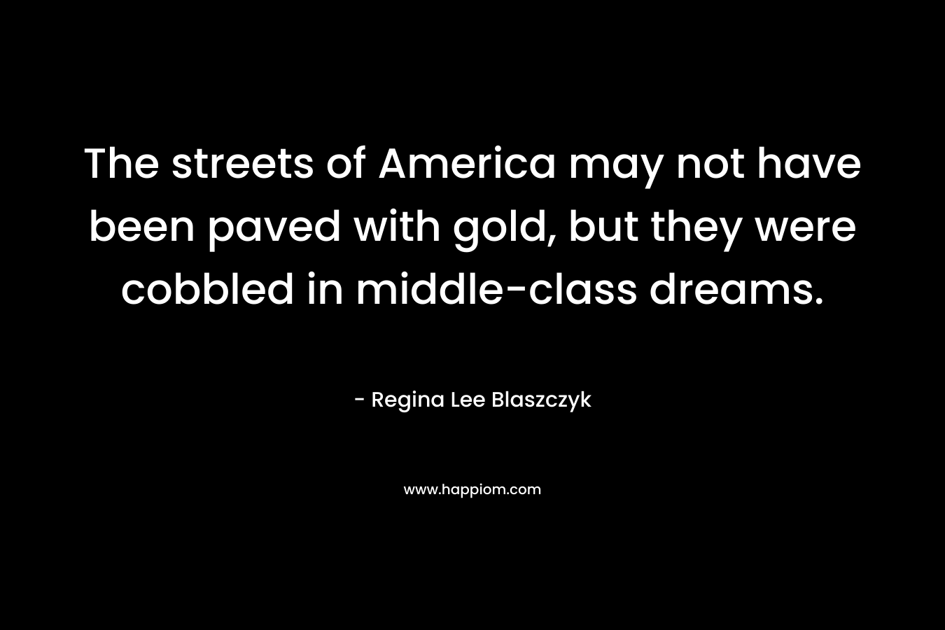 The streets of America may not have been paved with gold, but they were cobbled in middle-class dreams. – Regina Lee Blaszczyk