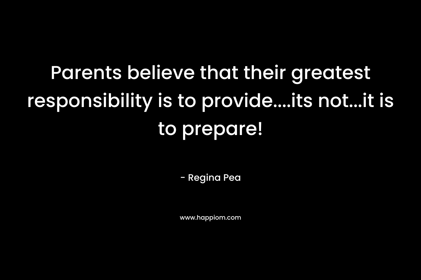 Parents believe that their greatest responsibility is to provide….its not…it is to prepare! – Regina Pea