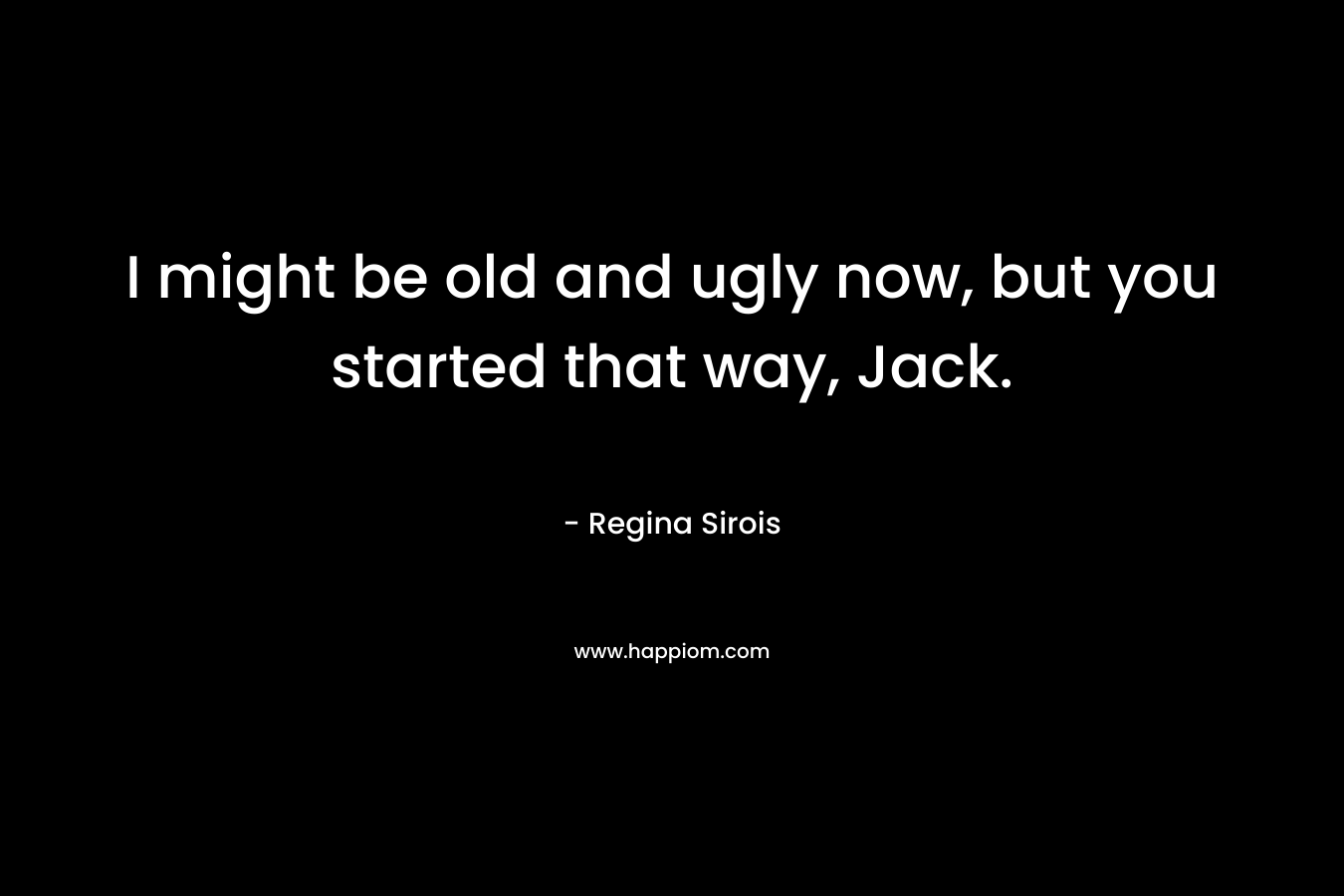 I might be old and ugly now, but you started that way, Jack. – Regina Sirois