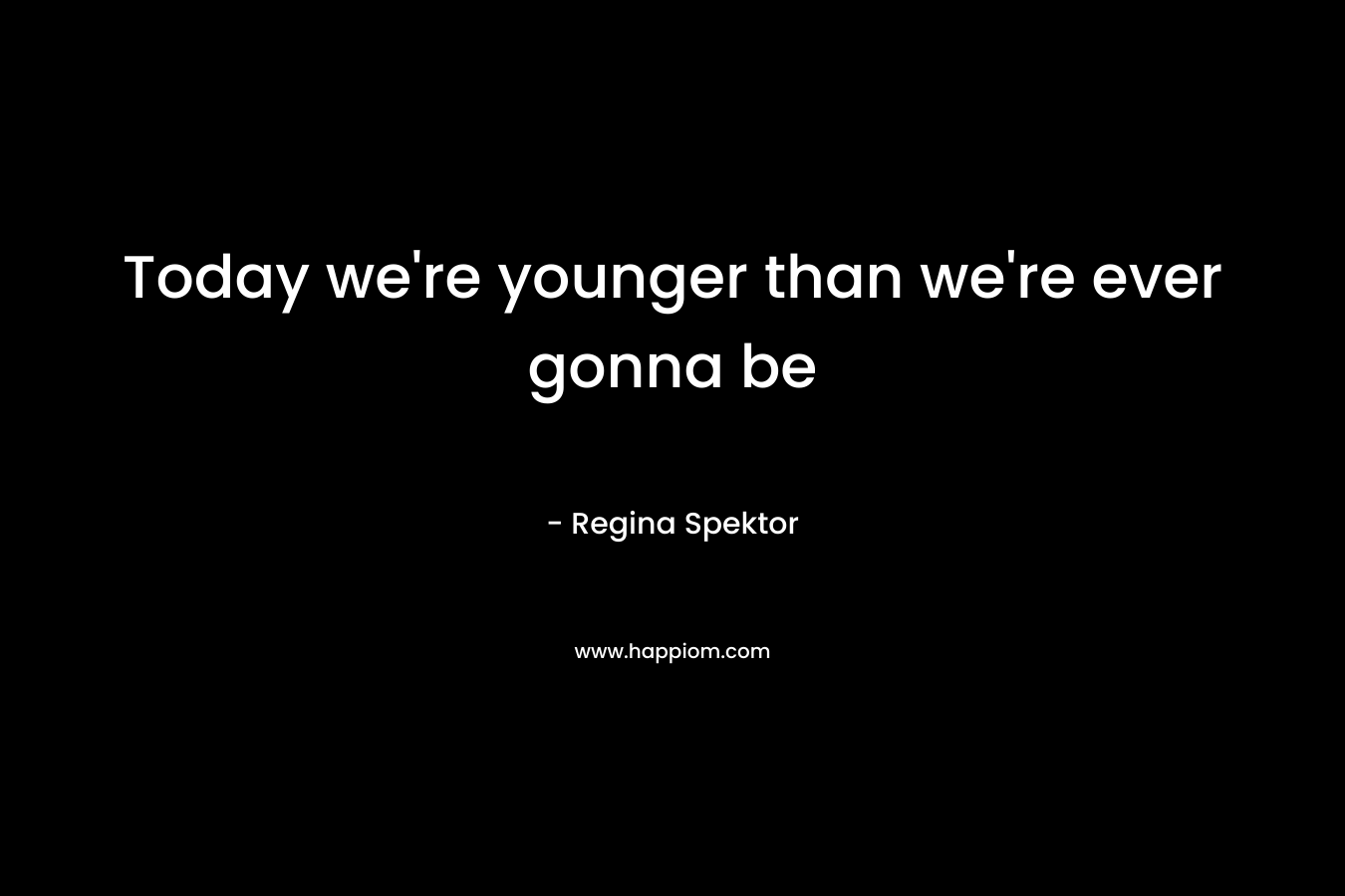 Today we’re younger than we’re ever gonna be – Regina Spektor