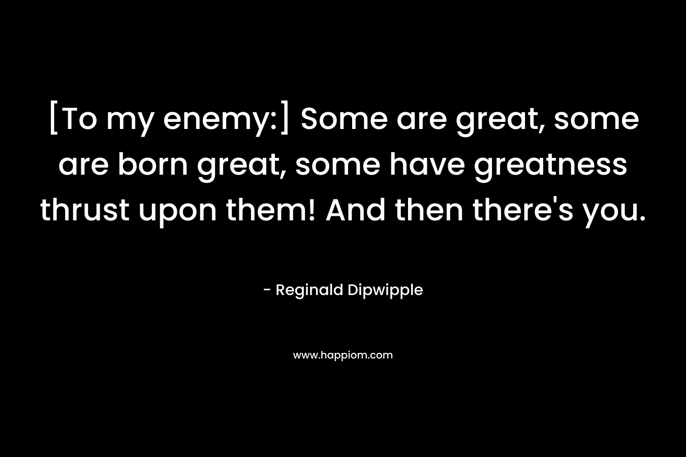 [To my enemy:] Some are great, some are born great, some have greatness thrust upon them! And then there’s you. – Reginald Dipwipple