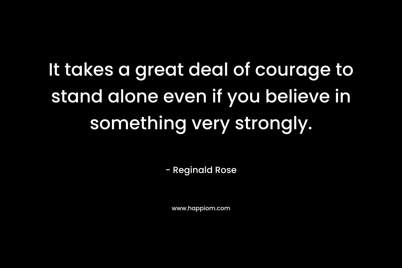 It takes a great deal of courage to stand alone even if you believe in something very strongly. – Reginald Rose