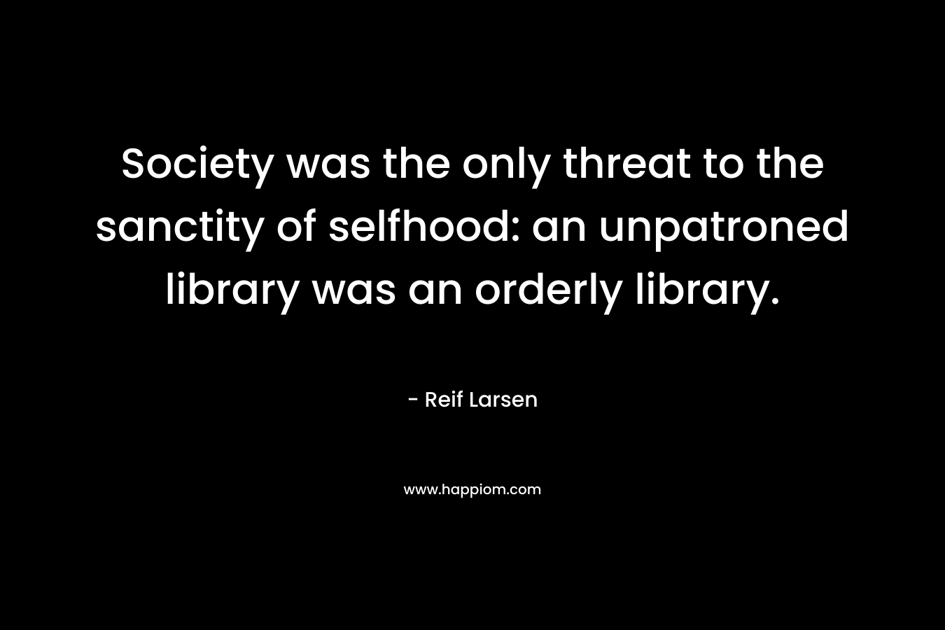 Society was the only threat to the sanctity of selfhood: an unpatroned library was an orderly library. – Reif Larsen