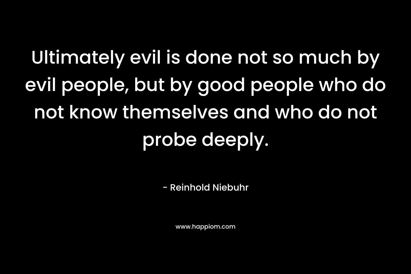 Ultimately evil is done not so much by evil people, but by good people who do not know themselves and who do not probe deeply. – Reinhold Niebuhr