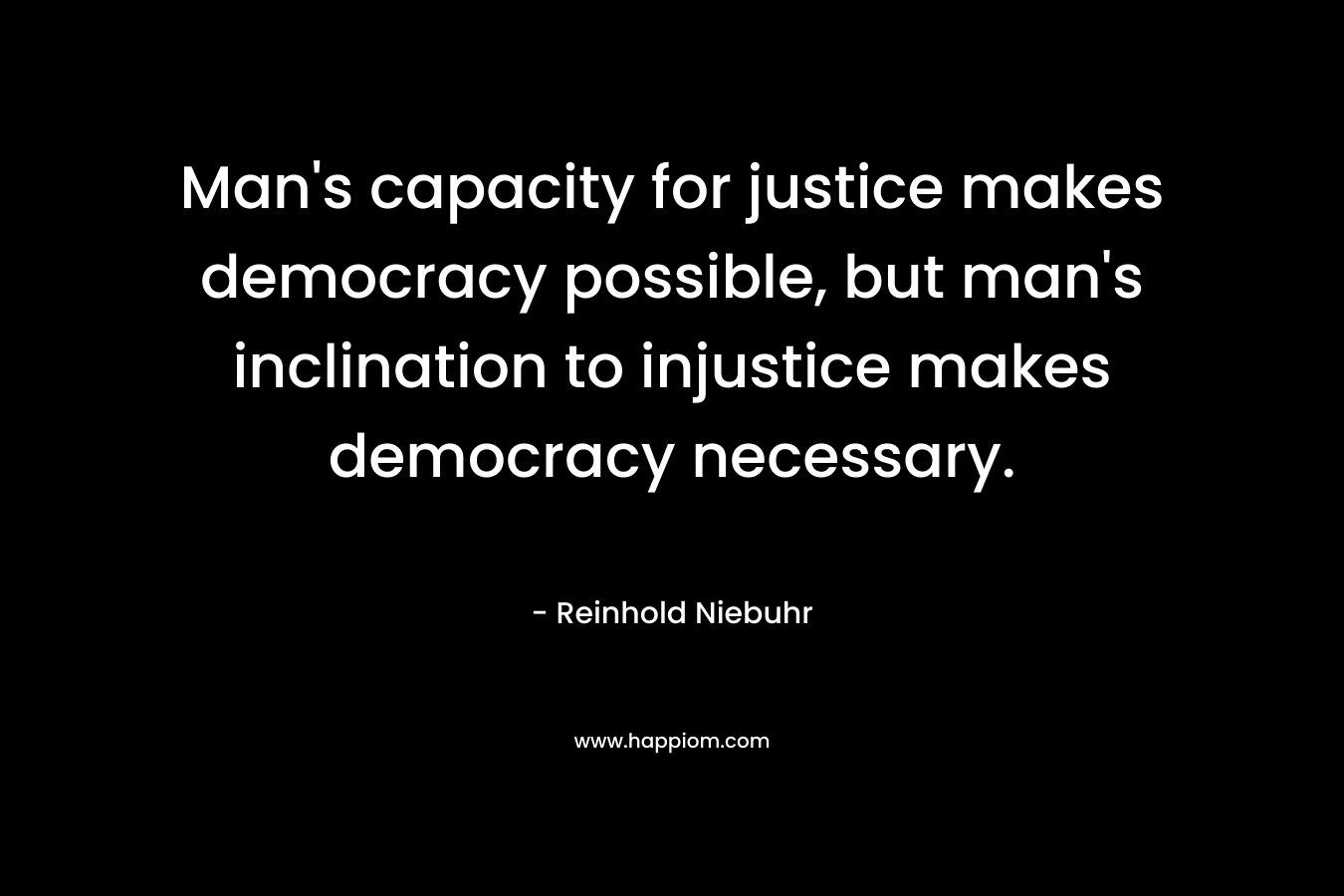 Man’s capacity for justice makes democracy possible, but man’s inclination to injustice makes democracy necessary. – Reinhold Niebuhr