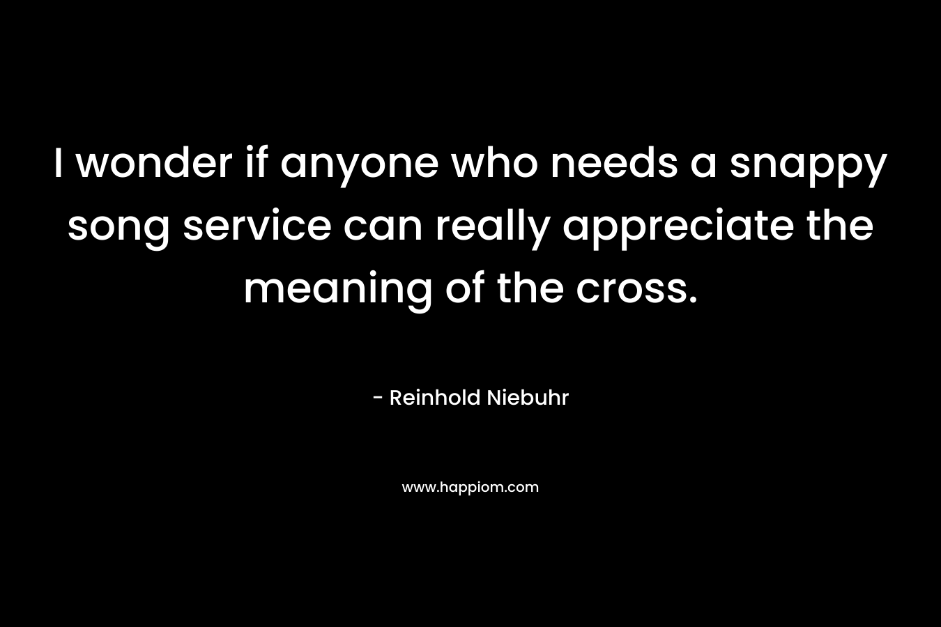 I wonder if anyone who needs a snappy song service can really appreciate the meaning of the cross. – Reinhold Niebuhr