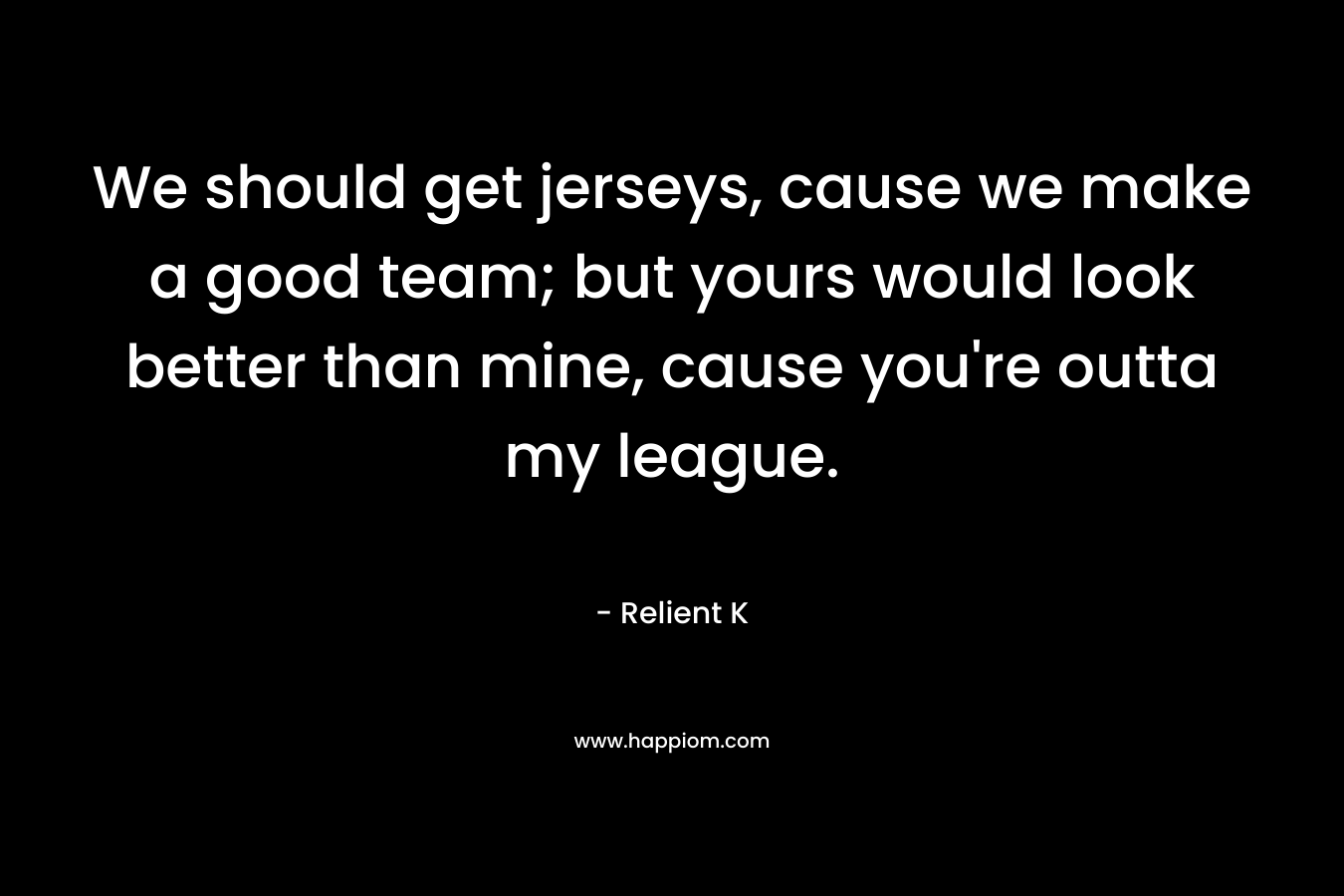 We should get jerseys, cause we make a good team; but yours would look better than mine, cause you’re outta my league. – Relient K