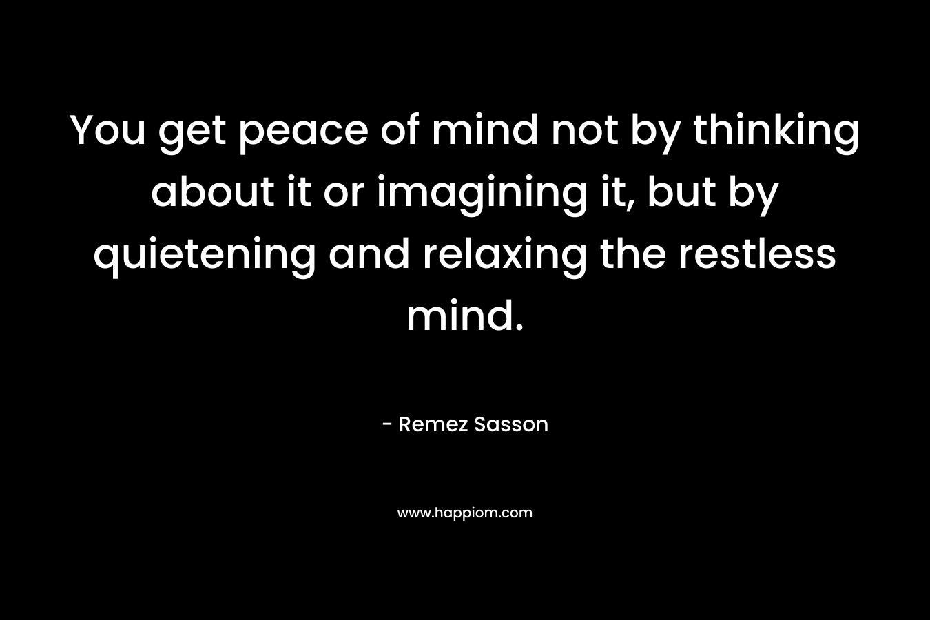 You get peace of mind not by thinking about it or imagining it, but by quietening and relaxing the restless mind.