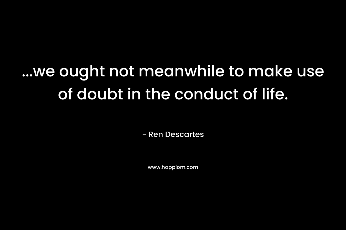 …we ought not meanwhile to make use of doubt in the conduct of life. – Ren Descartes