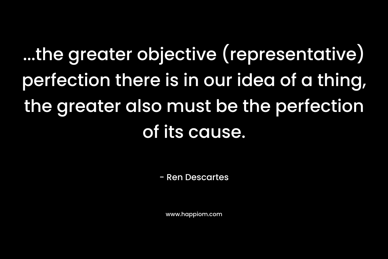 ...the greater objective (representative) perfection there is in our idea of a thing, the greater also must be the perfection of its cause.