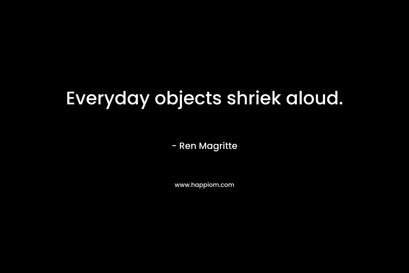 Everyday objects shriek aloud. – Ren Magritte